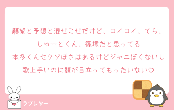 願望と予想と混ぜこぜだけど、ロイロイ、てら、しゅーとくん、篠塚だと思ってる
本多くんセクゾぽさはあるけどジャニぽくないし歌上手いのに顎が目立ってもったいない
