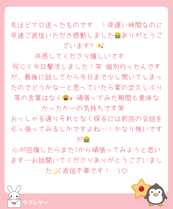 先ほどマロ送ったものです〜！夜遅い時間なのに早速ご返信いただき感動しました😭ありがとうございます✨💕
共感してくださり嬉しいです🥲
同じく今日撃沈しました！笑 個別行ったんですが、最後に話してから今日まで少し開いてしまったのでどうかなーと思っていたら案の定久しぶり等の言葉はなく😩w 頑張ってみた期間も意味なかったかーの気持ちです笑
おっしゃる通りそれとなく探るには前回の会話を引っ張ってみるしかですよね…！かなり怖いですが😭
心が回復したらまた1から頑張ってみようと思います…お話聞いてくださりありがとうございました🩵(返信不要です！🌙)