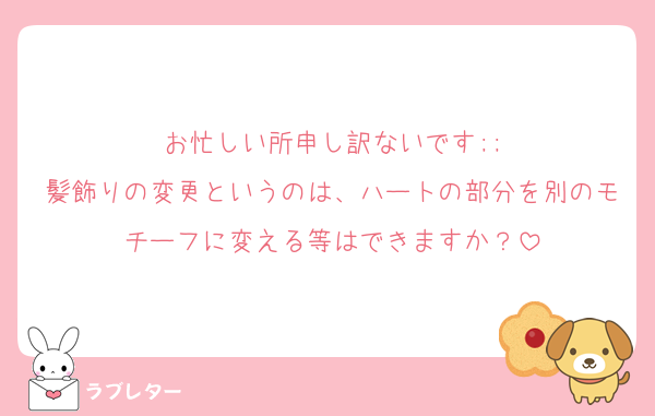 お忙しい所申し訳ないです;;
髪飾りの変更というのは、ハートの部分を別のモチーフに変える等はできますか？