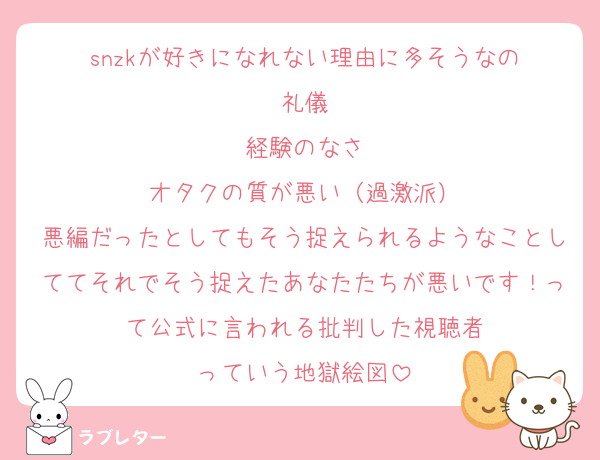 snzkが好きになれない理由に多そうなの
礼儀
経験のなさ
オタクの質が悪い（過激派）
悪編だったとしてもそう捉えられるようなことしててそれでそう捉えたあなたたちが悪いです！って公式に言われる批判した視聴者
っていう地獄絵図