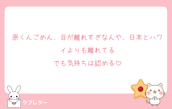 原くんごめん、目が離れすぎなんや、日本とハワイよりも離れてる
でも気持ちは認める