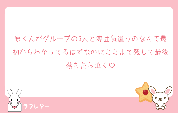 原くんがグループの3人と雰囲気違うのなんて最初からわかってるはずなのにここまで残して最後落ちたら泣く