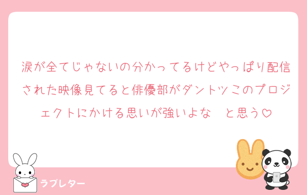 涙が全てじゃないの分かってるけどやっぱり配信された映像見てると俳優部がダントツこのプロジェクトにかける思いが強いよな〜と思う