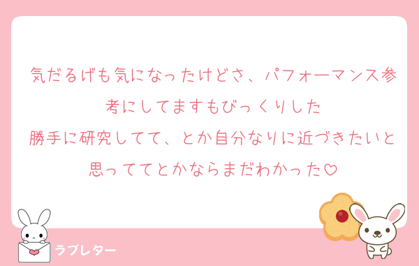 気だるげも気になったけどさ、パフォーマンス参考にしてますもびっくりした
勝手に研究してて、とか自分なりに近づきたいと思っててとかならまだわかった