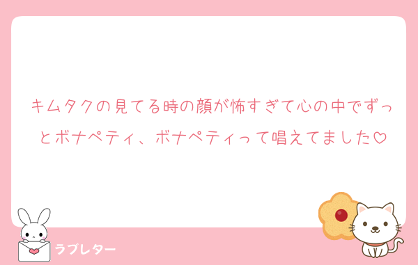 キムタクの見てる時の顔が怖すぎて心の中でずっとボナペティ、ボナペティって唱えてました