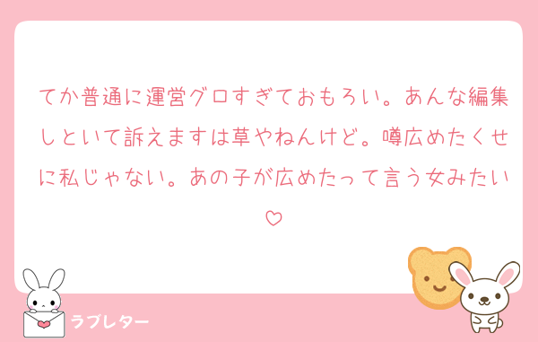 てか普通に運営グロすぎておもろい。あんな編集しといて訴えますは草やねんけど。噂広めたくせに私じゃない。あの子が広めたって言う女みたい