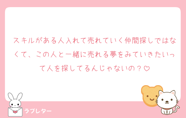 スキルがある人入れて売れていく仲間探しではなくて、この人と一緒に売れる夢をみていきたいって人を探してるんじゃないの？