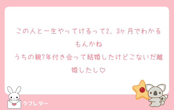 この人と一生やってけるって2、3ヶ月でわかるもんかね
うちの親7年付き合って結婚したけどこないだ離婚したし