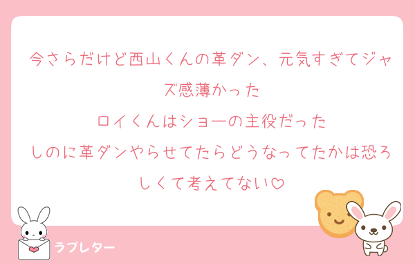 今さらだけど西山くんの革ダン、元気すぎてジャズ感薄かった
ロイくんはショーの主役だった
しのに革ダンやらせてたらどうなってたかは恐ろしくて考えてない