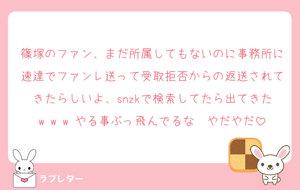 篠塚のファン、まだ所属してもないのに事務所に速達でファンレ送って受取拒否からの返送されてきたらしいよ、snzkで検索してたら出てきたw w w やる事ぶっ飛んでるな〜やだやだ