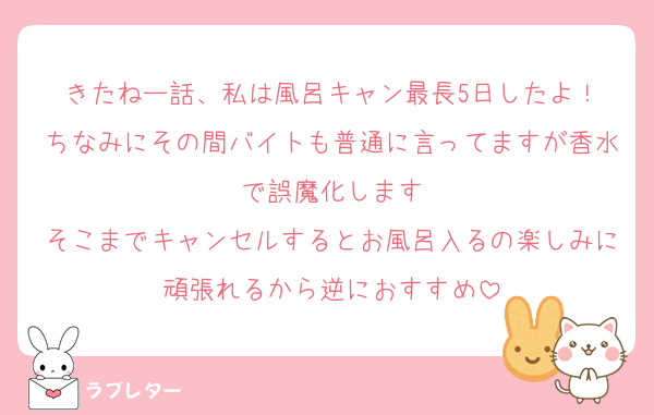 きたねー話、私は風呂キャン最長5日したよ！
ちなみにその間バイトも普通に言ってますが香水で誤魔化します
そこまでキャンセルするとお風呂入るの楽しみに頑張れるから逆におすすめ