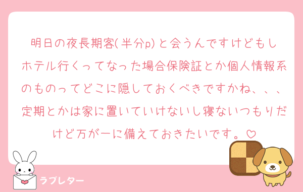 明日の夜長期客(半分p)と会うんですけどもしホテル行くってなった場合保険証とか個人情報系のものってどこに隠しておくべきですかね、、、定期とかは家に置いていけないし寝ないつもりだけど万が一に備えておきたいです。