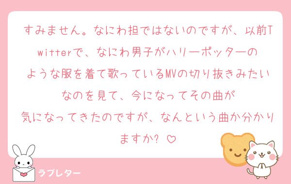 すみません。なにわ担ではないのですが、以前Twitterで、なにわ男子がハリーポッターのような服を着て歌っているMVの切り抜きみたいなのを見て、今になってその曲が
気になってきたのですが、なんという曲か分かりますか⁉️