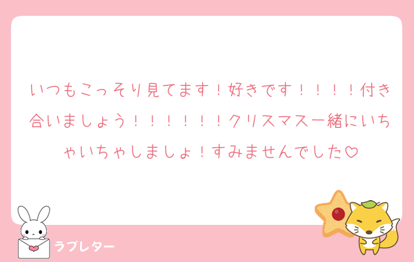 いつもこっそり見てます！好きです！！！！付き合いましょう！！！！！！クリスマス一緒にいちゃいちゃしましょ！すみませんでした