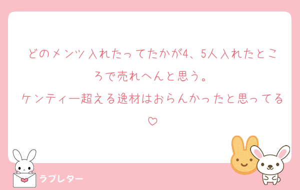 どのメンツ入れたってたかが4、5人入れたところで売れへんと思う。
ケンティー超える逸材はおらんかったと思ってる