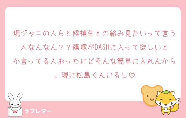 現ジャニの人らと候補生との絡み見たいって言う人なんなん？？篠塚がDASHに入って欲しいとか言ってる人おったけどそんな簡単に入れんから。現に松島くんいるし
