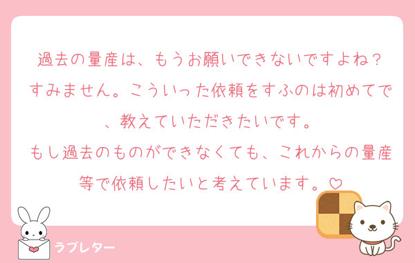 過去の量産は、もうお願いできないですよね？
すみません。こういった依頼をすふのは初めてで、教えていただきたいです。
もし過去のものができなくても、これからの量産等で依頼したいと考えています。