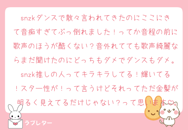 snzkダンスで散々言われてきたのにここにきて音痴すぎてぶっ倒れました！ってか音程の前に歌声のほうが酷くない？音外れてても歌声綺麗ならまだ聞けたのにどっちもダメでダンスもダメ。snzk推しの人ってキラキラしてる！輝いてる！スター性が！って言うけどそれってただ金髪が明るく見えてるだけじゃない？って思います