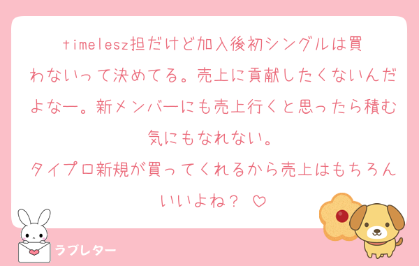 timelesz担だけど加入後初シングルは買わないって決めてる。売上に貢献したくないんだよなー。新メンバーにも売上行くと思ったら積む気にもなれない。
タイプロ新規が買ってくれるから売上はもちろんいいよね？☺️