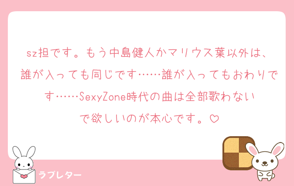 sz担です。もう中島健人かマリウス葉以外は、誰が入っても同じです……誰が入ってもおわりです……SexyZone時代の曲は全部歌わないで欲しいのが本心です。