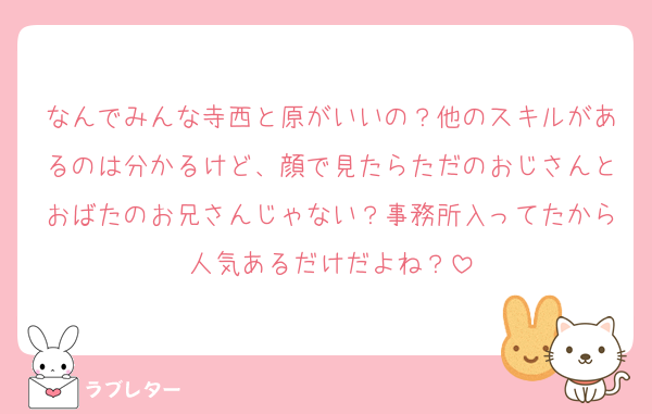 なんでみんな寺西と原がいいの？他のスキルがあるのは分かるけど、顔で見たらただのおじさんとおばたのお兄さんじゃない？事務所入ってたから人気あるだけだよね？