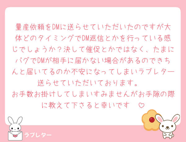 量産依頼をDMに送らせていただいたのですが大体どのタイミングでDM返信とかを行っている感じでしょうか？決して催促とかではなく、たまにバグでDMが相手に届かない場合があるのできちんと届いてるのか不安になってしまいラブレター送らせていただいております。
お手数お掛けしてしまいすみませんがお手隙の際に教えて下さると幸いです🥲