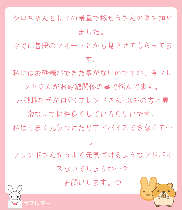 シロちゃんとレイの漫画で柊せうさんの事を知りました。
今では普段のツイートとかも見させてもらってます。
私にはお砂糖ができた事がないのですが、今フレンドさんがお砂糖関係の事で悩んでます。
お砂糖相手が自分(フレンドさん)以外の方と異常なまでに仲良くしているらしいです。
私はうまく元気づけたりアドバイスできなくて…。
フレンドさんをうまく元気づけるようなアドバイスないでしょうか…？
お願いします。