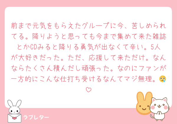 前まで元気をもらえたグループに今、苦しめられてる。降りようと思っても今まで集めて来た雑誌とかCDみると降りる勇気が出なくて辛い。5人が大好きだった。ただ、応援して来ただけ。なんならたくさん積んだし頑張った。なのにファンが一方的にこんな仕打ち受けるなんてマジ無理。😢