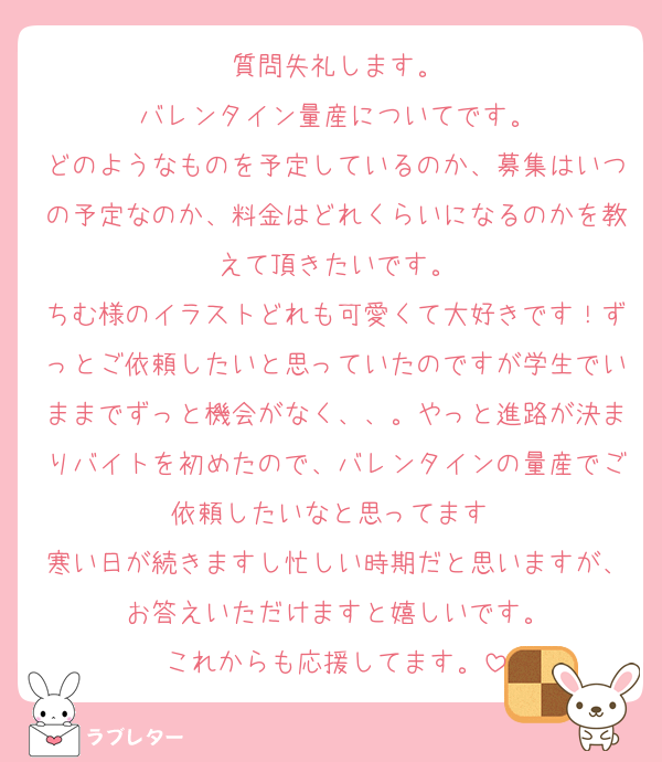 質問失礼します。
バレンタイン量産についてです。
どのようなものを予定しているのか、募集はいつの予定なのか、料金はどれくらいになるのかを教えて頂きたいです。
ちむ様のイラストどれも可愛くて大好きです！ずっとご依頼したいと思っていたのですが学生でいままでずっと機会がなく、、。やっと進路が決まりバイトを初めたので、バレンタインの量産でご依頼したいなと思ってます♡
寒い日が続きますし忙しい時期だと思いますが、お答えいただけますと嬉しいです。
これからも応援してます。