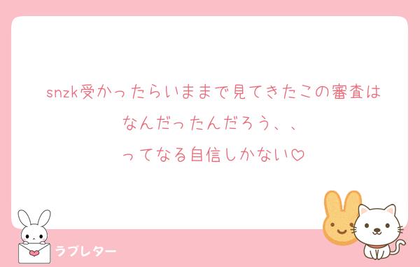 snzk受かったらいままで見てきたこの審査はなんだったんだろう、、
ってなる自信しかない