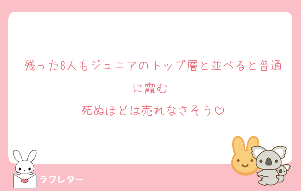 残った8人もジュニアのトップ層と並べると普通に霞む 
死ぬほどは売れなさそう