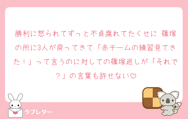勝利に怒られてずっと不貞腐れてたくせに 篠塚の所に3人が戻ってきて「赤チームの練習見てきた！」って言うのに対しての篠塚返しが「それで？」の言葉も許せない