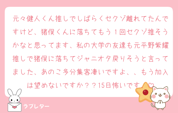 元々健人くん推しでしばらくセクゾ離れてたんですけど、猪俣くんに落ちてもう１回セクゾ推そうかなと思ってます、私の大学の友達も元平野紫耀推しで猪俣に落ちてジャニオタ戻りそうと言ってました、あのこ多分集客凄いですよ、、もう加入は望めないですか？？15日怖いです、