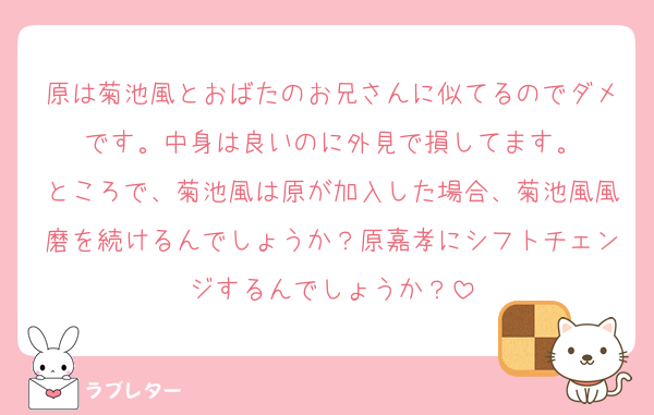 原は菊池風とおばたのお兄さんに似てるのでダメです。中身は良いのに外見で損してます。
ところで、菊池風は原が加入した場合、菊池風風磨を続けるんでしょうか？原嘉孝にシフトチェンジするんでしょうか？