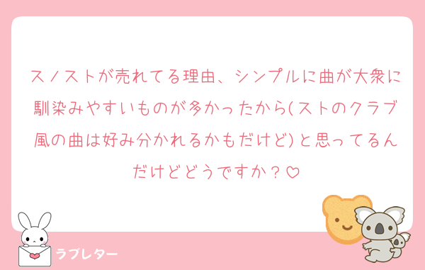 スノストが売れてる理由、シンプルに曲が大衆に馴染みやすいものが多かったから(ストのクラブ風の曲は好み分かれるかもだけど)と思ってるんだけどどうですか？