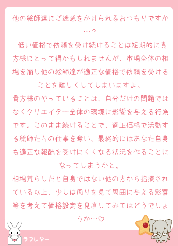 他の絵師達にご迷惑をかけられるおつもりですか…？
 低い価格で依頼を受け続けることは短期的に貴方様にとって得かもしれませんが、市場全体の相場を崩し他の絵師達が適正な価格で依頼を受けることを難しくしてしまいますよ。
貴方様のやっていることは、自分だけの問題ではなくクリエイター全体の環境に影響を与える行為です。このまま続けることで、適正価格で活動する絵師たちの仕事を奪い、最終的にはあなた自身も適正な報酬を受けにくくなる状況を作ることになってしまうかと。
相場荒らしだと自身ではない他の方から指摘されている以上、少しは周りを見て周囲に与える影響等を考えて価格設定を見直してみてはどうでしょうか…