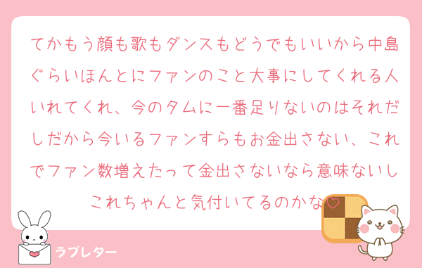 てかもう顔も歌もダンスもどうでもいいから中島ぐらいほんとにファンのこと大事にしてくれる人いれてくれ、今のタムに一番足りないのはそれだしだから今いるファンすらもお金出さない、これでファン数増えたって金出さないなら意味ないしこれちゃんと気付いてるのかな