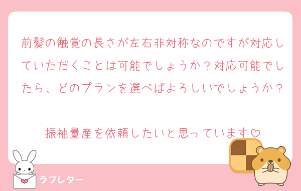 前髪の触覚の長さが左右非対称なのですが対応していただくことは可能でしょうか？対応可能でしたら、どのプランを選べばよろしいでしょうか？
振袖量産を依頼したいと思っています