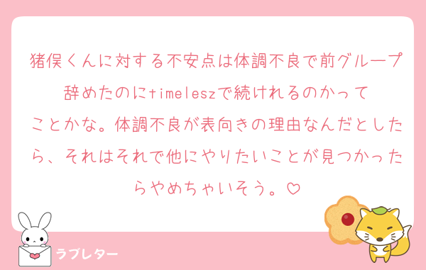 猪俣くんに対する不安点は体調不良で前グループ辞めたのにtimeleszで続けれるのかってことかな。体調不良が表向きの理由なんだとしたら、それはそれで他にやりたいことが見つかったらやめちゃいそう。