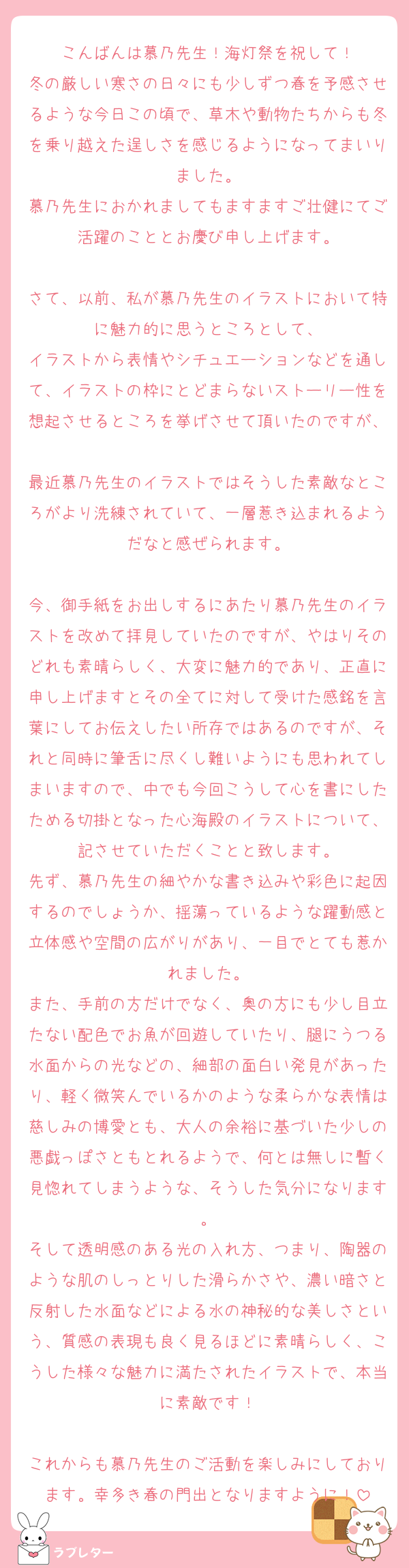 こんばんは慕乃先生！海灯祭を祝して！
冬の厳しい寒さの日々にも少しずつ春を予感させるような今日この頃で、草木や動物たちからも冬を乗り越えた逞しさを感じるようになってまいりました。
慕乃先生におかれましてもますますご壮健にてご活躍のこととお慶び申し上げます。

さて、以前、私が慕乃先生のイラストにおいて特に魅力的に思うところとして、
イラストから表情やシチュエーションなどを通して、イラストの枠にとどまらないストーリー性を想起させるところを挙げさせて頂いたのですが、
最近慕乃先生のイラストではそうした素敵なところがより洗練されていて、一層惹き込まれるようだなと感ぜられます。

今、御手紙をお出しするにあたり慕乃先生のイラストを改めて拝見していたのですが、やはりそのどれも素晴らしく、大変に魅力的であり、正直に申し上げますとその全てに対して受けた感銘を言葉にしてお伝えしたい所存ではあるのですが、それと同時に筆舌に尽くし難いようにも思われてしまいますので、中でも今回こうして心を書にしたためる切掛となった心海殿のイラストについて、記させていただくことと致します。
先ず、慕乃先生の細やかな書き込みや彩色に起因するのでしょうか、揺蕩っているような躍動感と立体感や空間の広がりがあり、一目でとても惹かれました。
また、手前の方だけでなく、奥の方にも少し目立たない配色でお魚が回遊していたり、腿にうつる水面からの光などの、細部の面白い発見があったり、軽く微笑んでいるかのような柔らかな表情は慈しみの博愛とも、大人の余裕に基づいた少しの悪戯っぽさともとれるようで、何とは無しに暫く見惚れてしまうような、そうした気分になります。
そして透明感のある光の入れ方、つまり、陶器のような肌のしっとりした滑らかさや、濃い暗さと反射した水面などによる水の神秘的な美しさという、質感の表現も良く見るほどに素晴らしく、こうした様々な魅力に満たされたイラストで、本当に素敵です！

これからも慕乃先生のご活動を楽しみにしております。幸多き春の門出となりますように！