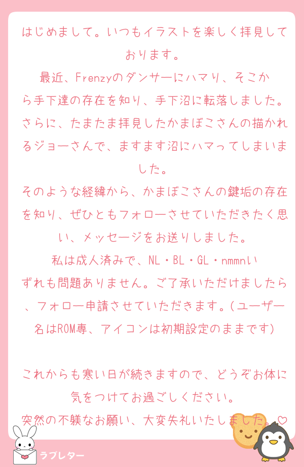 はじめまして。いつもイラストを楽しく拝見しております。
最近、Frenzyのダンサーにハマり、そこから手下達の存在を知り、手下沼に転落しました。さらに、たまたま拝見したかまぼこさんの描かれるジョーさんで、ますます沼にハマってしまいました。
そのような経緯から、かまぼこさんの鍵垢の存在を知り、ぜひともフォローさせていただきたく思い、メッセージをお送りしました。
私は成人済みで、NL・BL・GL・nmmnいずれも問題ありません。ご了承いただけましたら、フォロー申請させていただきます。(ユーザー名はROM専、アイコンは初期設定のままです)
これからも寒い日が続きますので、どうぞお体に気をつけてお過ごしください。
突然の不躾なお願い、大変失礼いたしました。