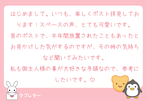 はじめまして。いつも、楽しくポスト拝見しております！スペースの声、とても可愛いです。
昔のポストで、半年間放置されたこともあったとお見かけした気がするのですが、その時の気持ちなど聞いてみたいです。
私も御主人様の事が大好きな多頭なので、参考にしたいです。