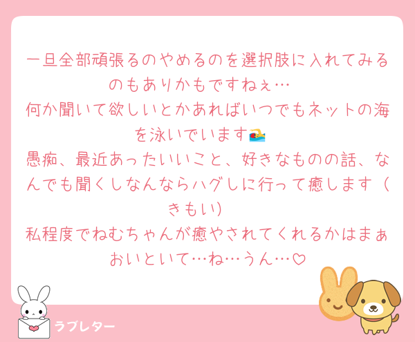 一旦全部頑張るのやめるのを選択肢に入れてみるのもありかもですねぇ…
何か聞いて欲しいとかあればいつでもネットの海を泳いでいます🏊
愚痴、最近あったいいこと、好きなものの話、なんでも聞くしなんならハグしに行って癒します（きもい）
私程度でねむちゃんが癒やされてくれるかはまぁおいといて…ね…うん…