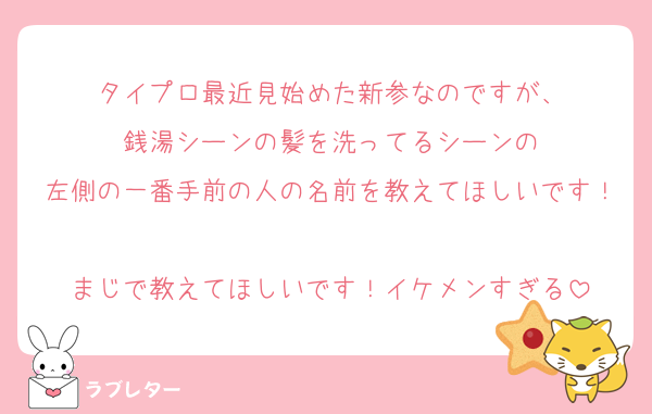 タイプロ最近見始めた新参なのですが、
銭湯シーンの髪を洗ってるシーンの
左側の一番手前の人の名前を教えてほしいです！
まじで教えてほしいです！イケメンすぎる