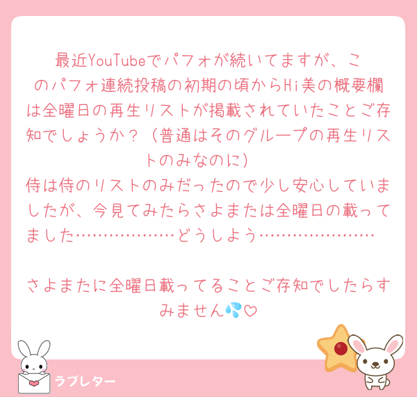 最近YouTubeでパフォが続いてますが、このパフォ連続投稿の初期の頃からHi美の概要欄は全曜日の再生リストが掲載されていたことご存知でしょうか？（普通はそのグループの再生リストのみなのに）
侍は侍のリストのみだったので少し安心していましたが、今見てみたらさよまたは全曜日の載ってました………………どうしよう…………………

さよまたに全曜日載ってることご存知でしたらすみません💦