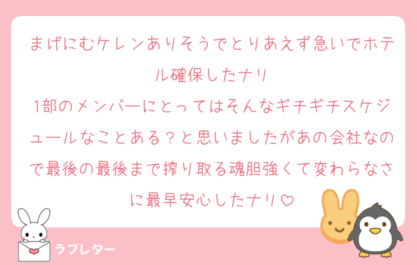 まげにむケレンありそうでとりあえず急いでホテル確保したナリ
1部のメンバーにとってはそんなギチギチスケジュールなことある？と思いましたがあの会社なので最後の最後まで搾り取る魂胆強くて変わらなさに最早安心したナリ