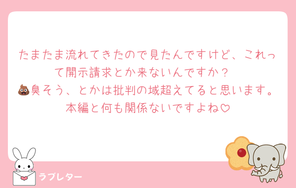 たまたま流れてきたので見たんですけど、これって開示請求とか来ないんですか？
💩臭そう、とかは批判の域超えてると思います。本編と何も関係ないですよね
