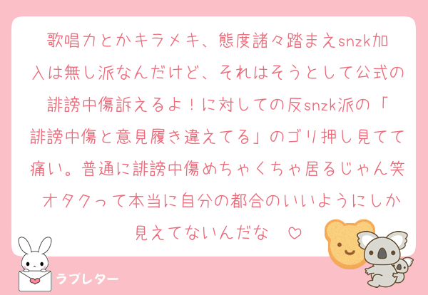 歌唱力とかキラメキ、態度諸々踏まえsnzk加入は無し派なんだけど、それはそうとして公式の誹謗中傷訴えるよ！に対しての反snzk派の「誹謗中傷と意見履き違えてる」のゴリ押し見てて痛い。普通に誹謗中傷めちゃくちゃ居るじゃん笑 オタクって本当に自分の都合のいいようにしか見えてないんだな〜