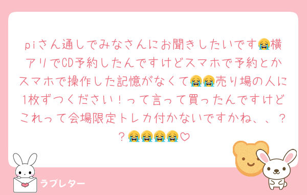 piさん通しでみなさんにお聞きしたいです😭横アリでCD予約したんですけどスマホで予約とかスマホで操作した記憶がなくて😭😭売り場の人に1枚ずつください！って言って買ったんですけどこれって会場限定トレカ付かないですかね、、？？😭😭😭😭