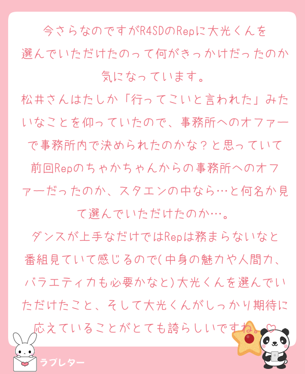 今さらなのですがR4SDのRepに大光くんを選んでいただけたのって何がきっかけだったのか気になっています。
松井さんはたしか「行ってこいと言われた」みたいなことを仰っていたので、事務所へのオファーで事務所内で決められたのかな？と思っていて
前回Repのちゃかちゃんからの事務所へのオファーだったのか、スタエンの中なら…と何名か見て選んでいただけたのか…。
ダンスが上手なだけではRepは務まらないなと番組見ていて感じるので(中身の魅力や人間力、バラエティ力も必要かなと)大光くんを選んでいただけたこと、そして大光くんがしっかり期待に応えていることがとても誇らしいですね。